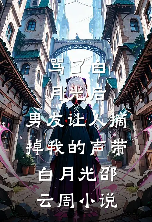 骂了白月光后，男友让人摘掉我的声带白月光邵云周小说