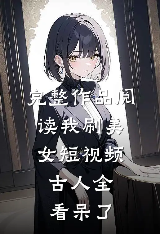 完整作品阅读我刷美女短视频，古人全看呆了