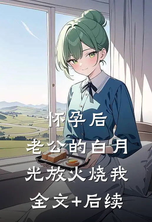 怀孕后，老公的白月光放火烧我全文+后续