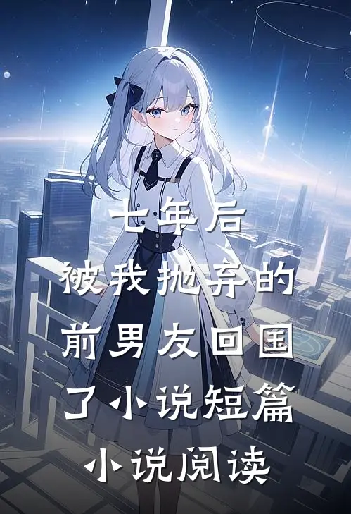 七年后,被我抛弃的前男友回国了小说短篇小说阅读