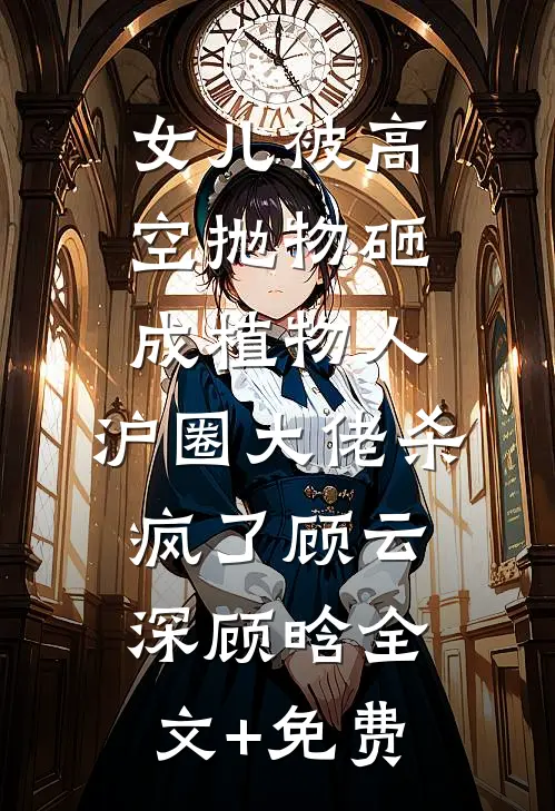 女儿被高空抛物砸成植物人，沪圈大佬杀疯了顾云深顾晗全文+免费