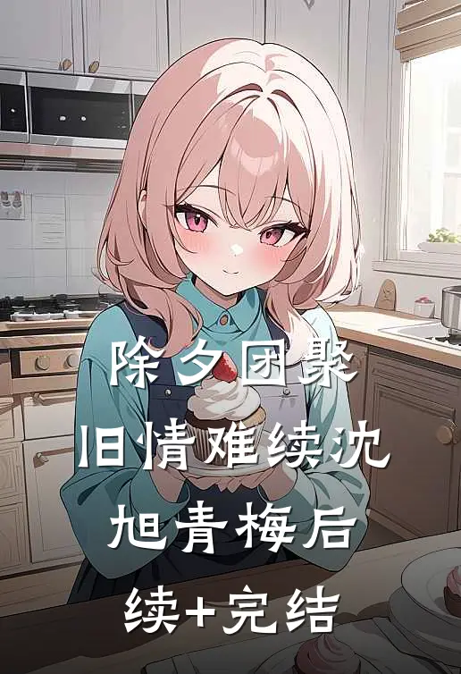 除夕团聚，旧情难续沈旭青梅后续+完结