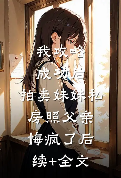 我攻略成功后，拍卖妹妹私房照父亲悔疯了后续+全文