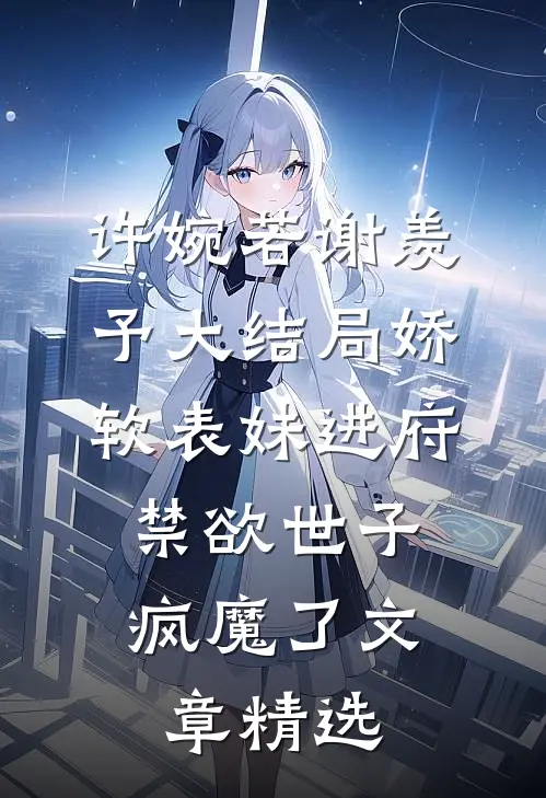 许婉若谢羡予大结局《娇软表妹进府:禁欲世子疯魔了》文章精选