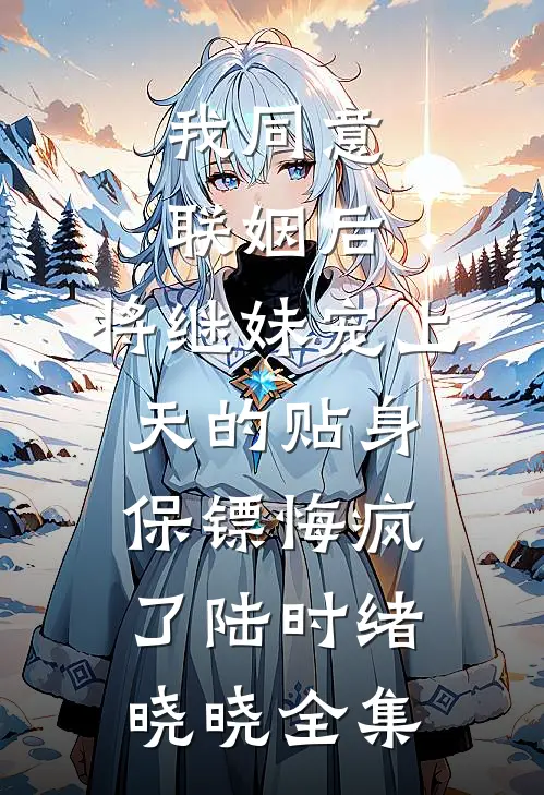 我同意联姻后，将继妹宠上天的贴身保镖悔疯了陆时绪晓晓 全集
