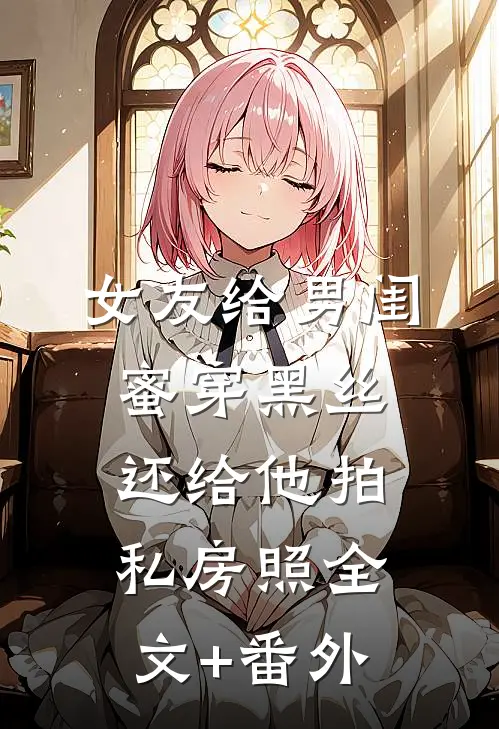 女友给男闺蜜穿黑丝，还给他拍私房照全文+番外