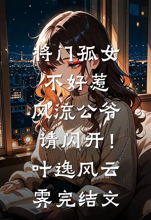 将门孤女不好惹，风流公爷请闪开！叶逸风云霁完结文