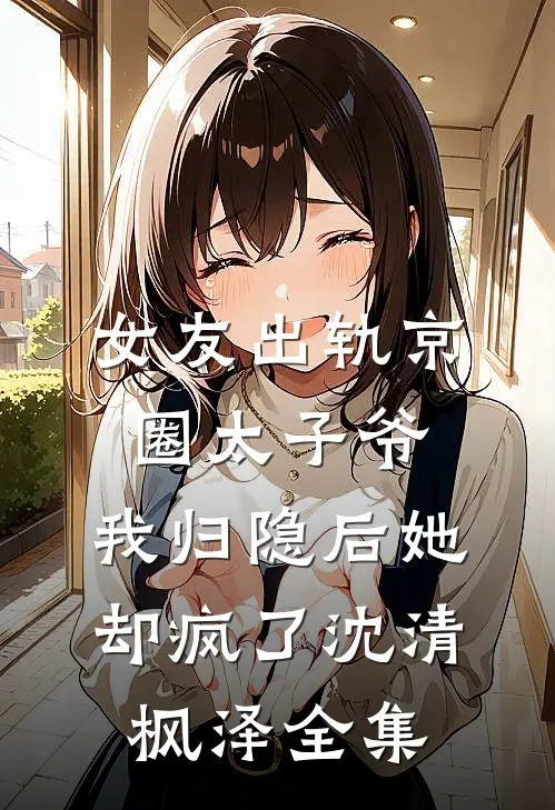 女友出轨京圈太子爷，我归隐后她却疯了沈清枫泽全集