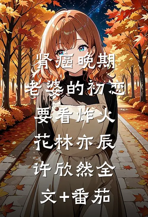 肾癌晚期，老婆的初恋要看炸火花林亦辰许欣然全文+番茄