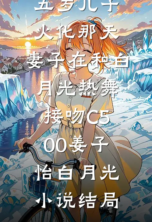 五岁儿子火化那天，妻子在和白月光热舞接吻C500姜子怡白月光小说结局
