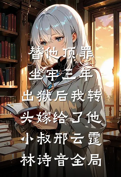 替他顶罪坐牢三年，出狱后我转头嫁给了他小叔邢云霆林诗音全局