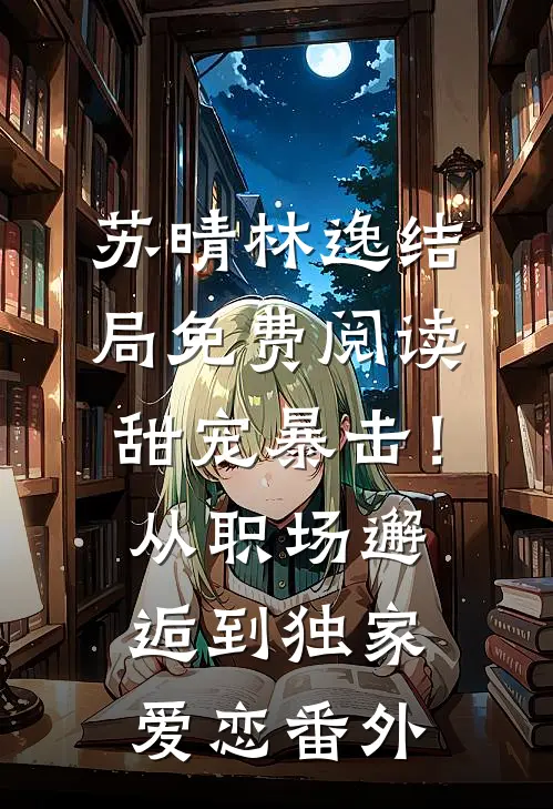 苏晴林逸结局免费阅读甜宠暴击！从职场邂逅到独家爱恋番外