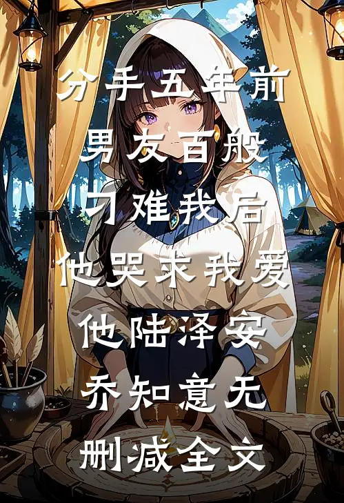 分手五年前男友百般刁难我后，他哭求我爱他陆泽安乔知意无删减全文
