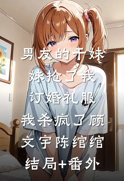 男友的干妹妹抢了我订婚礼服，我杀疯了顾文宇陈绾绾结局+番外