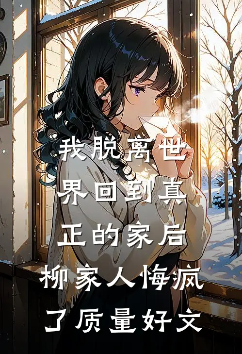我脱离世界回到真正的家后，柳家人悔疯了质量好文