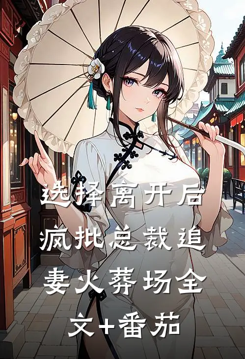 选择离开后，疯批总裁追妻火葬场全文+番茄